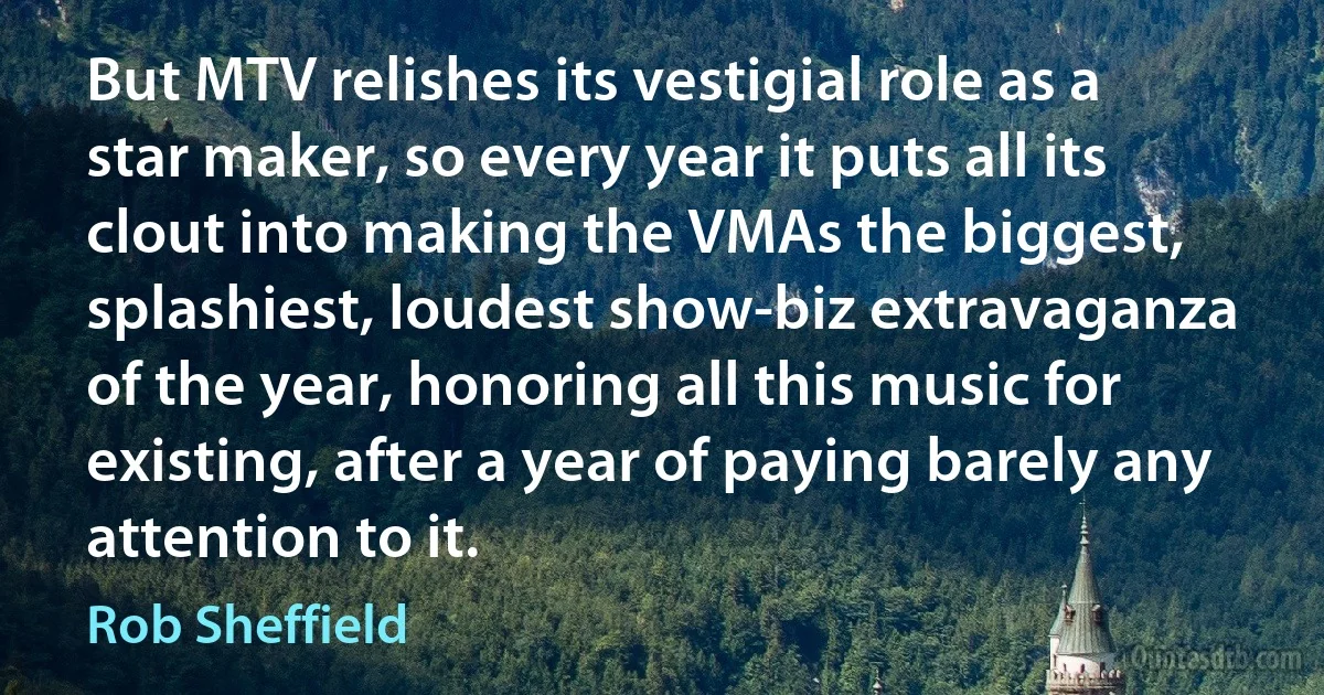 But MTV relishes its vestigial role as a star maker, so every year it puts all its clout into making the VMAs the biggest, splashiest, loudest show-biz extravaganza of the year, honoring all this music for existing, after a year of paying barely any attention to it. (Rob Sheffield)