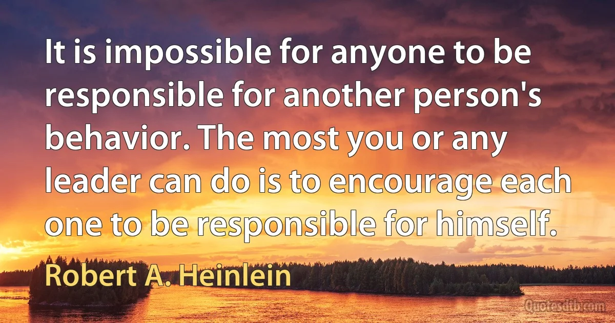 It is impossible for anyone to be responsible for another person's behavior. The most you or any leader can do is to encourage each one to be responsible for himself. (Robert A. Heinlein)