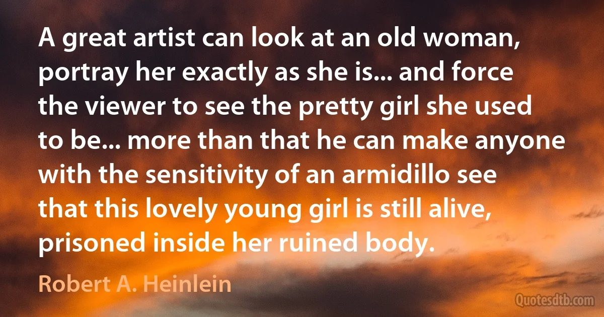 A great artist can look at an old woman, portray her exactly as she is... and force the viewer to see the pretty girl she used to be... more than that he can make anyone with the sensitivity of an armidillo see that this lovely young girl is still alive, prisoned inside her ruined body. (Robert A. Heinlein)