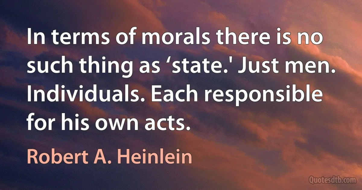 In terms of morals there is no such thing as ‘state.' Just men. Individuals. Each responsible for his own acts. (Robert A. Heinlein)