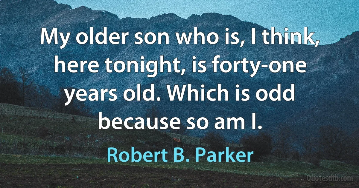 My older son who is, I think, here tonight, is forty-one years old. Which is odd because so am I. (Robert B. Parker)