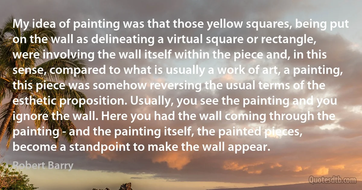 My idea of painting was that those yellow squares, being put on the wall as delineating a virtual square or rectangle, were involving the wall itself within the piece and, in this sense, compared to what is usually a work of art, a painting, this piece was somehow reversing the usual terms of the esthetic proposition. Usually, you see the painting and you ignore the wall. Here you had the wall coming through the painting - and the painting itself, the painted pieces, become a standpoint to make the wall appear. (Robert Barry)