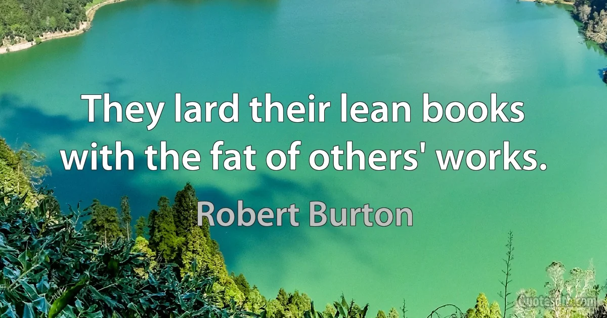 They lard their lean books with the fat of others' works. (Robert Burton)