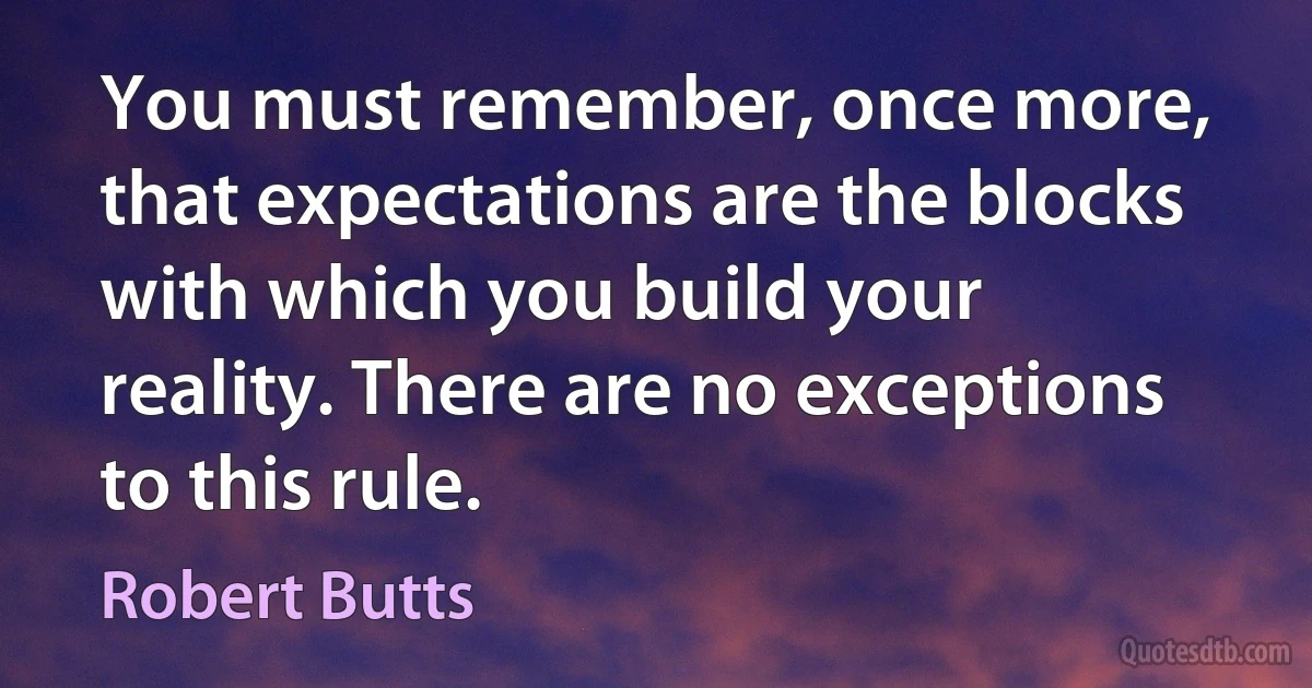 You must remember, once more, that expectations are the blocks with which you build your reality. There are no exceptions to this rule. (Robert Butts)