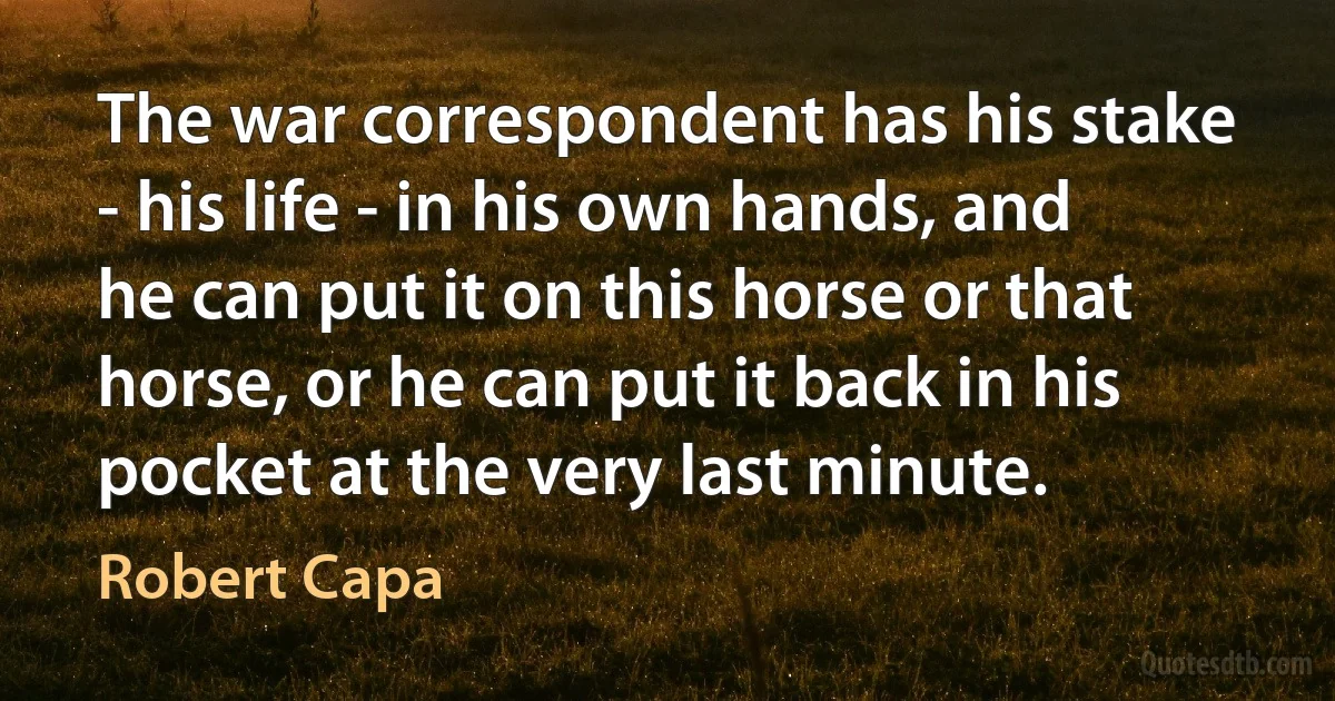 The war correspondent has his stake - his life - in his own hands, and he can put it on this horse or that horse, or he can put it back in his pocket at the very last minute. (Robert Capa)