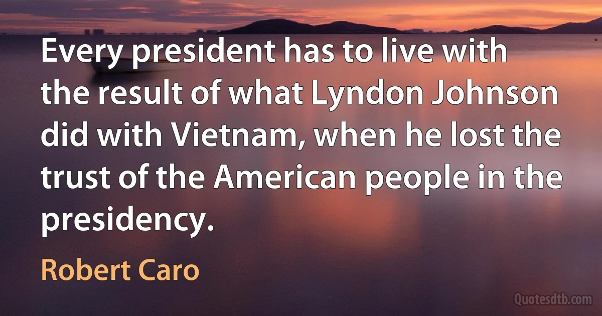 Every president has to live with the result of what Lyndon Johnson did with Vietnam, when he lost the trust of the American people in the presidency. (Robert Caro)