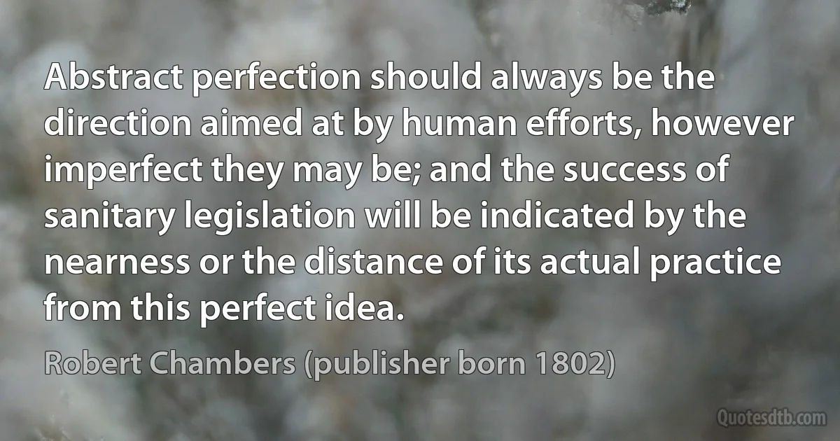 Abstract perfection should always be the direction aimed at by human efforts, however imperfect they may be; and the success of sanitary legislation will be indicated by the nearness or the distance of its actual practice from this perfect idea. (Robert Chambers (publisher born 1802))