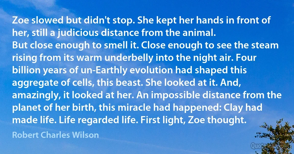 Zoe slowed but didn't stop. She kept her hands in front of her, still a judicious distance from the animal.
But close enough to smell it. Close enough to see the steam rising from its warm underbelly into the night air. Four billion years of un-Earthly evolution had shaped this aggregate of cells, this beast. She looked at it. And, amazingly, it looked at her. An impossible distance from the planet of her birth, this miracle had happened: Clay had made life. Life regarded life. First light, Zoe thought. (Robert Charles Wilson)