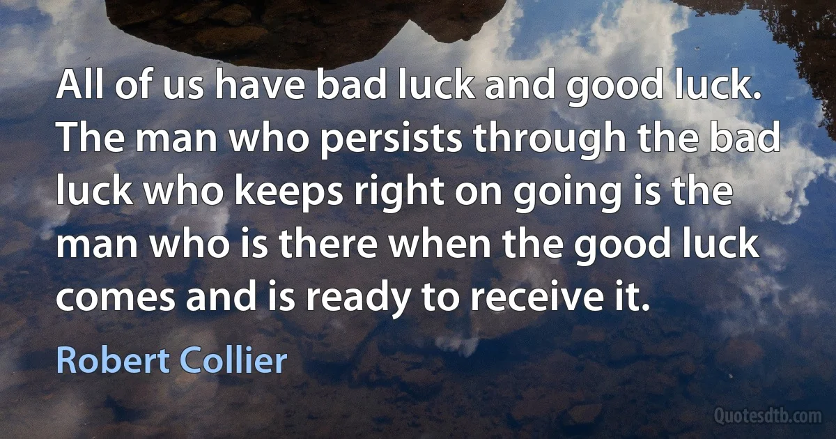 All of us have bad luck and good luck. The man who persists through the bad luck who keeps right on going is the man who is there when the good luck comes and is ready to receive it. (Robert Collier)