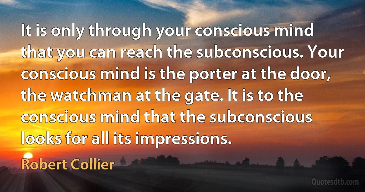 It is only through your conscious mind that you can reach the subconscious. Your conscious mind is the porter at the door, the watchman at the gate. It is to the conscious mind that the subconscious looks for all its impressions. (Robert Collier)