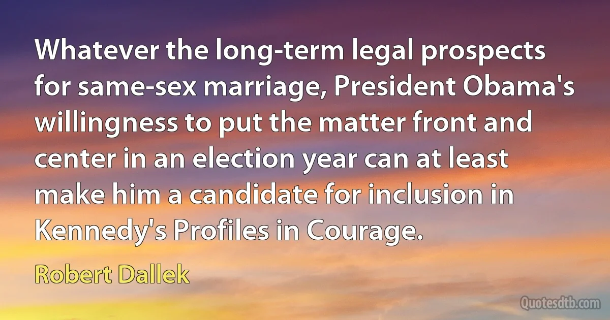 Whatever the long-term legal prospects for same-sex marriage, President Obama's willingness to put the matter front and center in an election year can at least make him a candidate for inclusion in Kennedy's Profiles in Courage. (Robert Dallek)