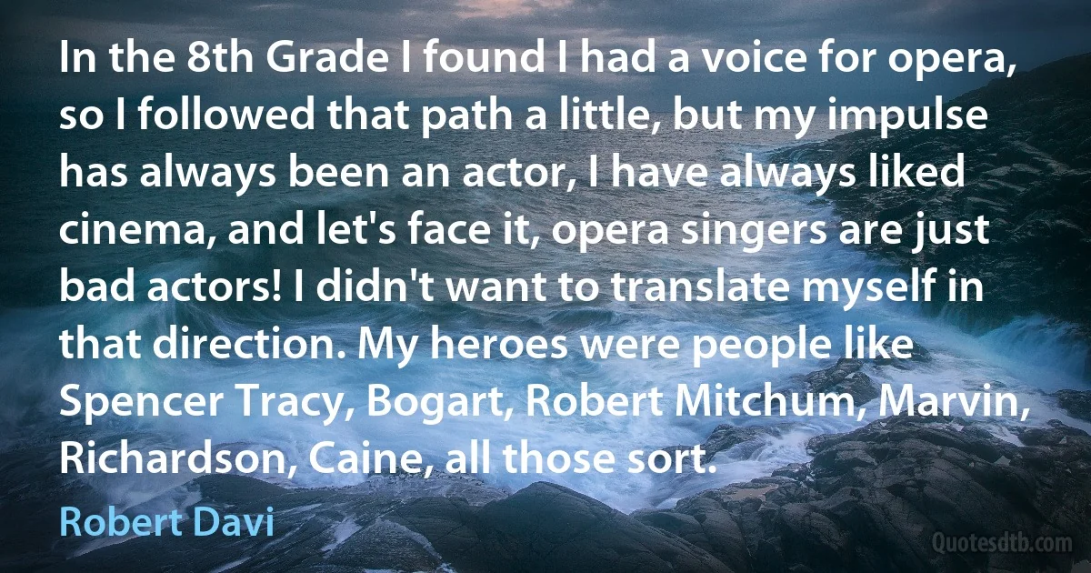 In the 8th Grade I found I had a voice for opera, so I followed that path a little, but my impulse has always been an actor, I have always liked cinema, and let's face it, opera singers are just bad actors! I didn't want to translate myself in that direction. My heroes were people like Spencer Tracy, Bogart, Robert Mitchum, Marvin, Richardson, Caine, all those sort. (Robert Davi)