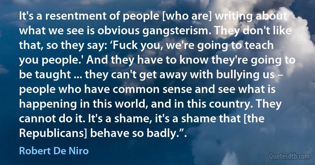 It's a resentment of people [who are] writing about what we see is obvious gangsterism. They don't like that, so they say: ‘Fuck you, we're going to teach you people.' And they have to know they're going to be taught ... they can't get away with bullying us – people who have common sense and see what is happening in this world, and in this country. They cannot do it. It's a shame, it's a shame that [the Republicans] behave so badly.”. (Robert De Niro)