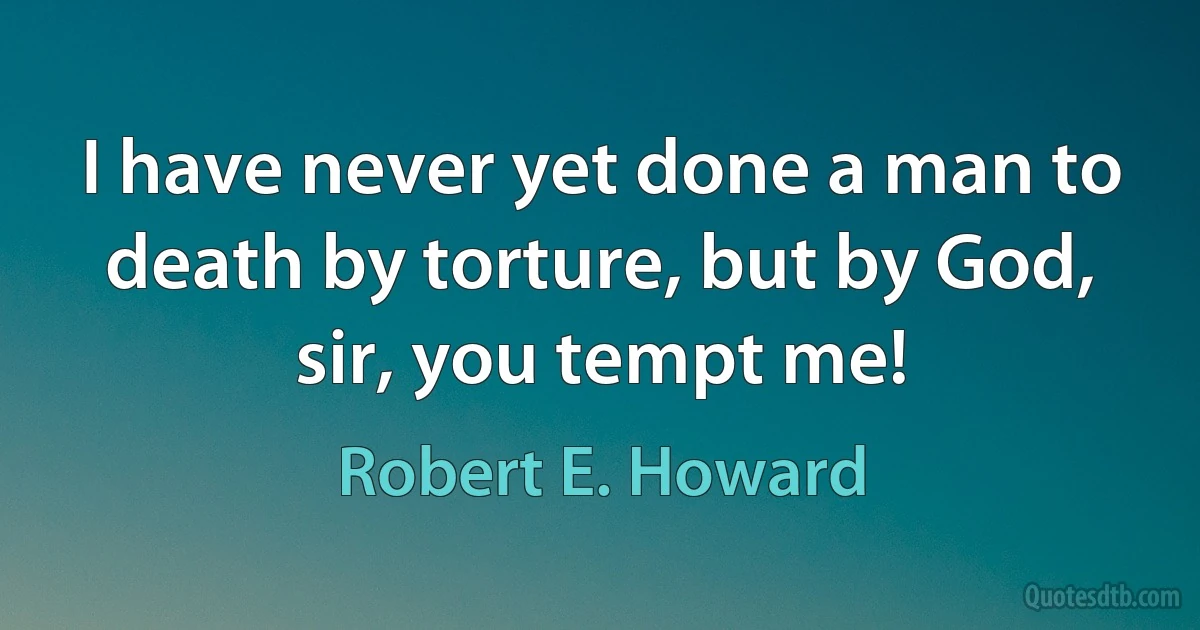 I have never yet done a man to death by torture, but by God, sir, you tempt me! (Robert E. Howard)