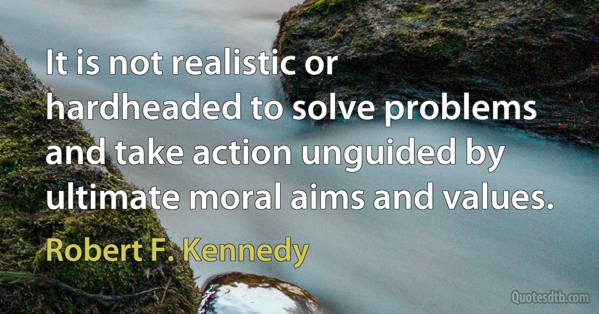 It is not realistic or hardheaded to solve problems and take action unguided by ultimate moral aims and values. (Robert F. Kennedy)