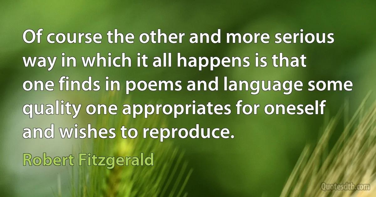 Of course the other and more serious way in which it all happens is that one finds in poems and language some quality one appropriates for oneself and wishes to reproduce. (Robert Fitzgerald)