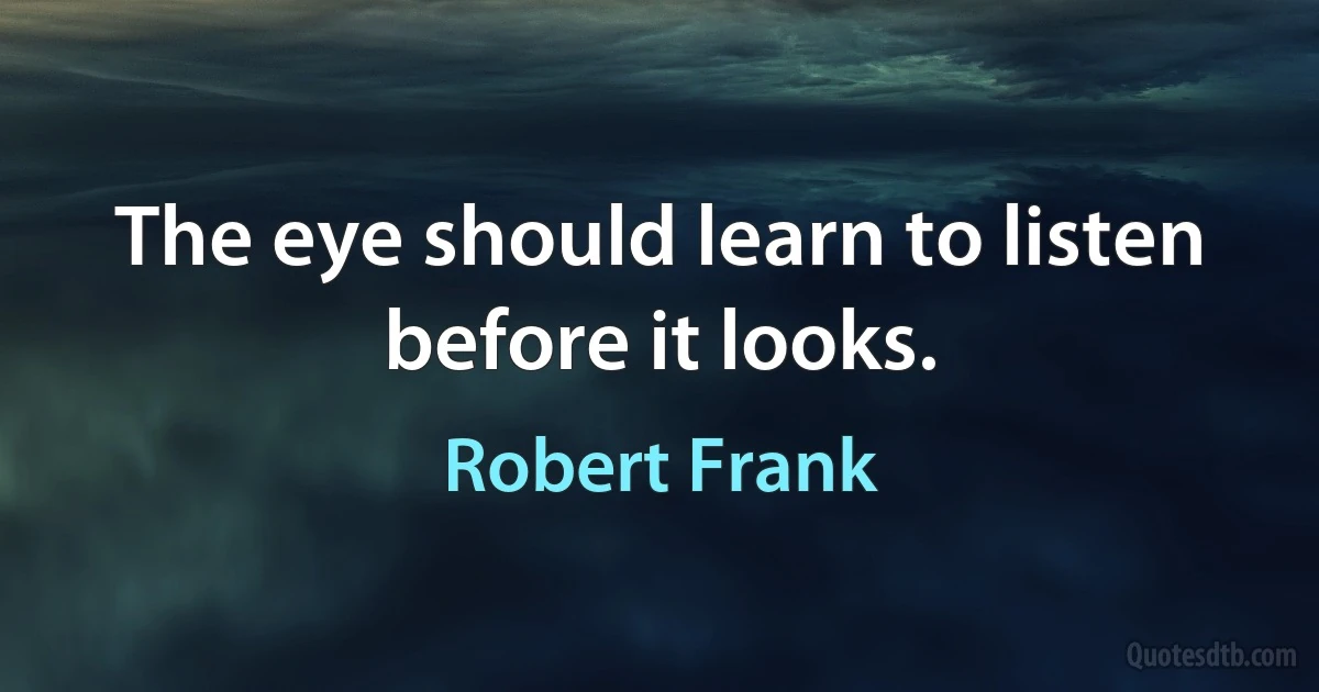 The eye should learn to listen before it looks. (Robert Frank)