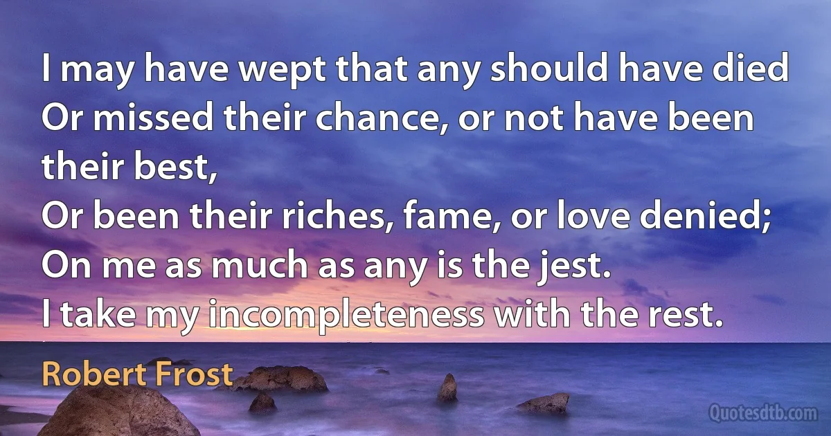 I may have wept that any should have died
Or missed their chance, or not have been their best,
Or been their riches, fame, or love denied;
On me as much as any is the jest.
I take my incompleteness with the rest. (Robert Frost)