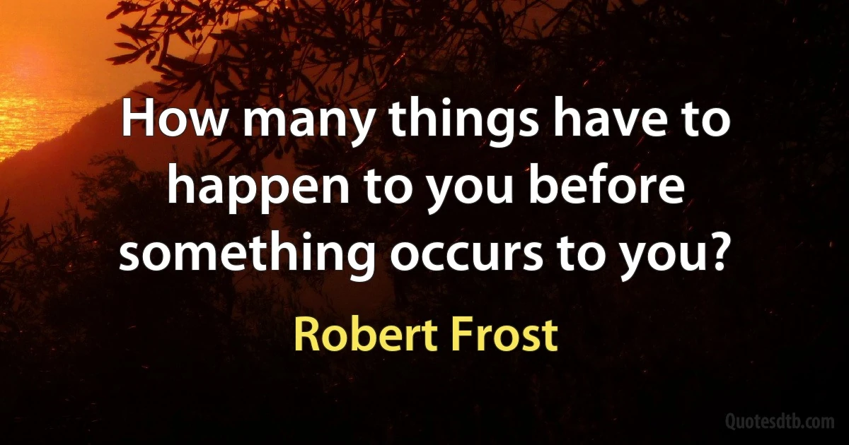 How many things have to happen to you before something occurs to you? (Robert Frost)