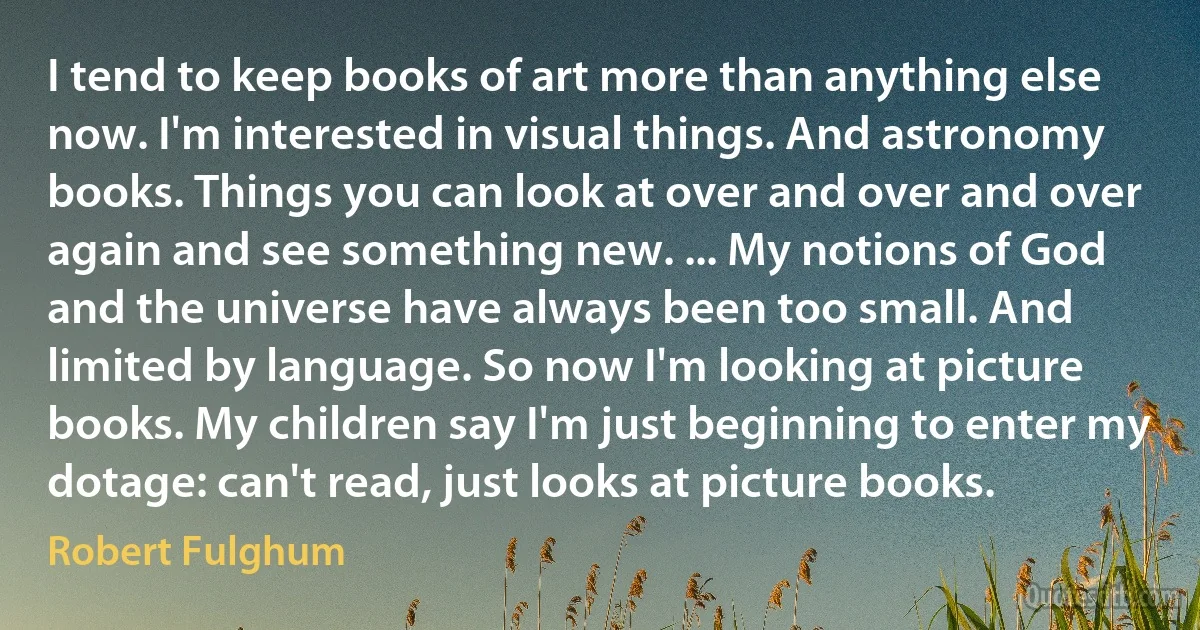 I tend to keep books of art more than anything else now. I'm interested in visual things. And astronomy books. Things you can look at over and over and over again and see something new. ... My notions of God and the universe have always been too small. And limited by language. So now I'm looking at picture books. My children say I'm just beginning to enter my dotage: can't read, just looks at picture books. (Robert Fulghum)