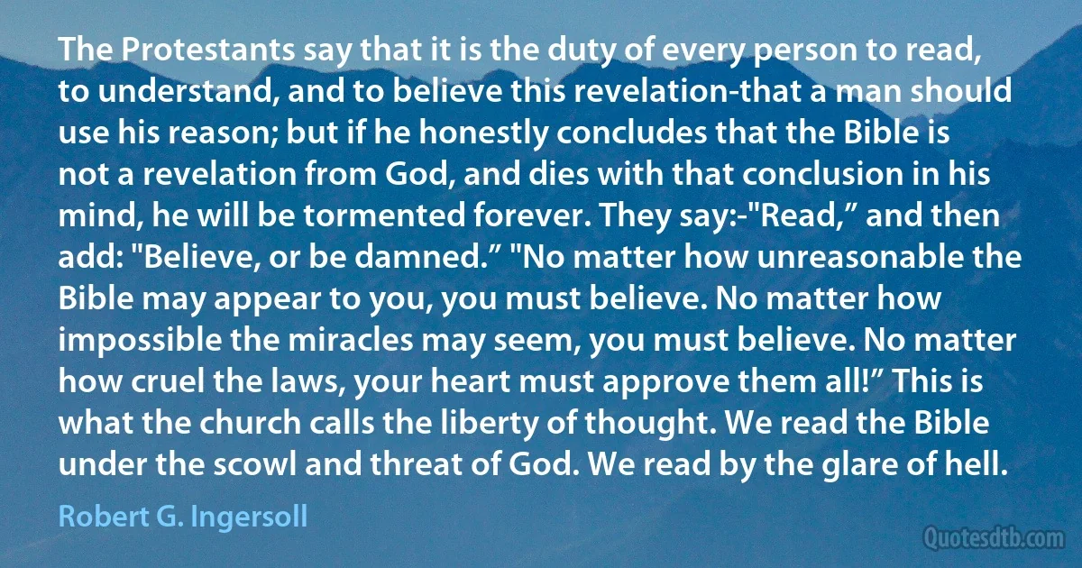 The Protestants say that it is the duty of every person to read, to understand, and to believe this revelation-that a man should use his reason; but if he honestly concludes that the Bible is not a revelation from God, and dies with that conclusion in his mind, he will be tormented forever. They say:-"Read,” and then add: "Believe, or be damned.” "No matter how unreasonable the Bible may appear to you, you must believe. No matter how impossible the miracles may seem, you must believe. No matter how cruel the laws, your heart must approve them all!” This is what the church calls the liberty of thought. We read the Bible under the scowl and threat of God. We read by the glare of hell. (Robert G. Ingersoll)