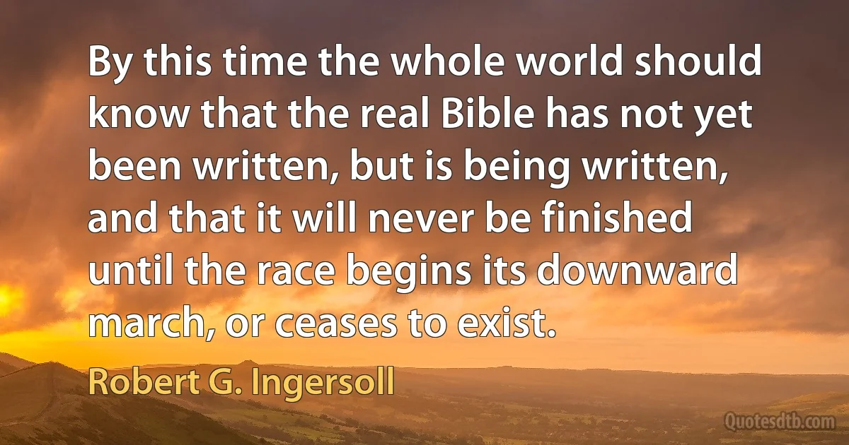 By this time the whole world should know that the real Bible has not yet been written, but is being written, and that it will never be finished until the race begins its downward march, or ceases to exist. (Robert G. Ingersoll)