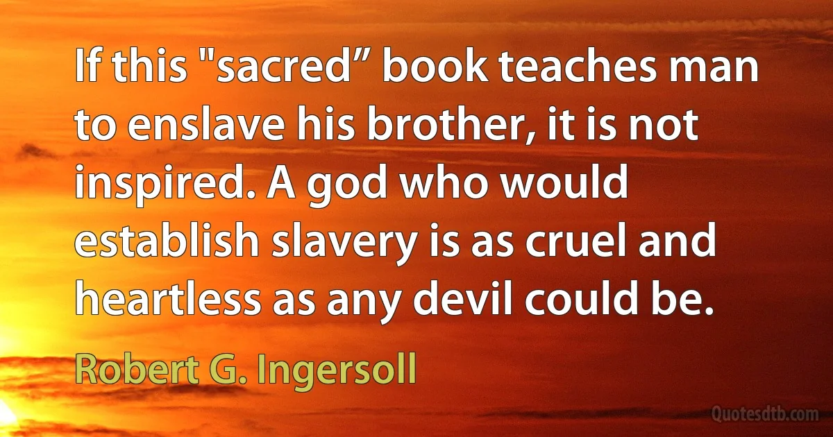 If this "sacred” book teaches man to enslave his brother, it is not inspired. A god who would establish slavery is as cruel and heartless as any devil could be. (Robert G. Ingersoll)