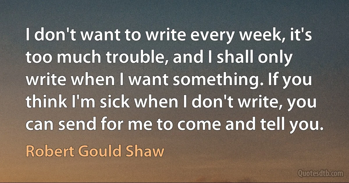 I don't want to write every week, it's too much trouble, and I shall only write when I want something. If you think I'm sick when I don't write, you can send for me to come and tell you. (Robert Gould Shaw)