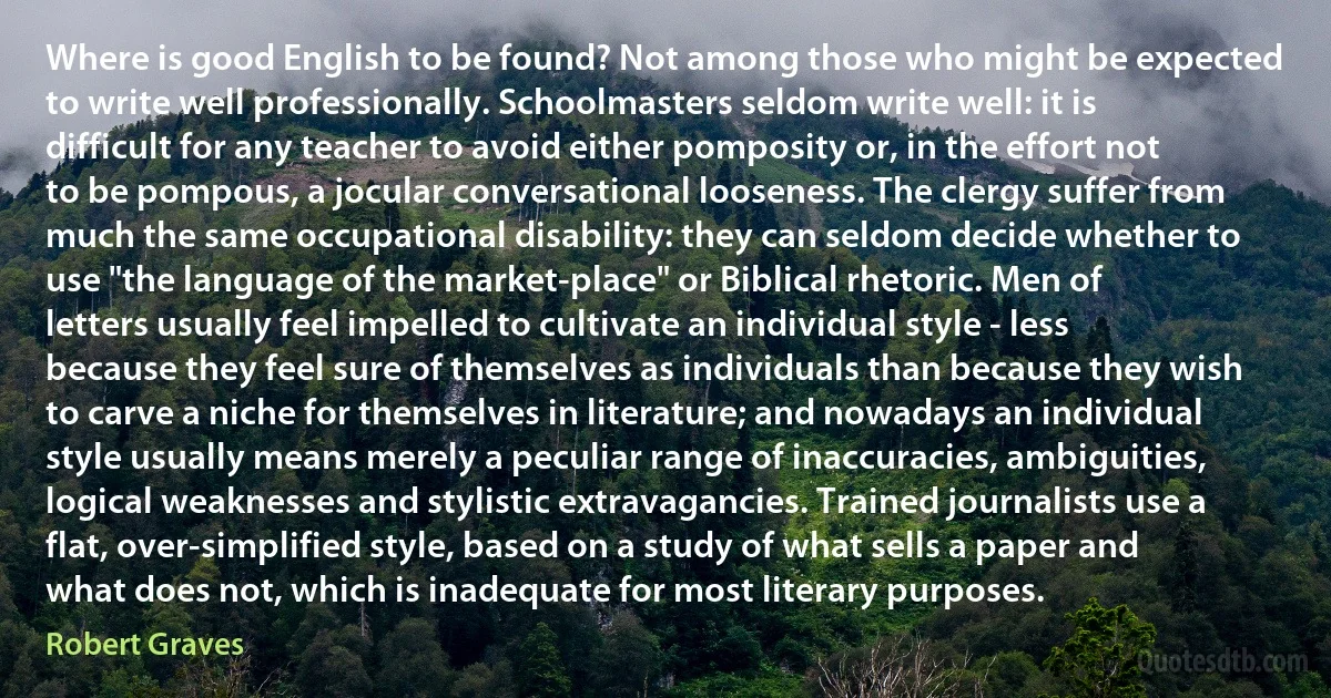 Where is good English to be found? Not among those who might be expected to write well professionally. Schoolmasters seldom write well: it is difficult for any teacher to avoid either pomposity or, in the effort not to be pompous, a jocular conversational looseness. The clergy suffer from much the same occupational disability: they can seldom decide whether to use "the language of the market-place" or Biblical rhetoric. Men of letters usually feel impelled to cultivate an individual style - less because they feel sure of themselves as individuals than because they wish to carve a niche for themselves in literature; and nowadays an individual style usually means merely a peculiar range of inaccuracies, ambiguities, logical weaknesses and stylistic extravagancies. Trained journalists use a flat, over-simplified style, based on a study of what sells a paper and what does not, which is inadequate for most literary purposes. (Robert Graves)