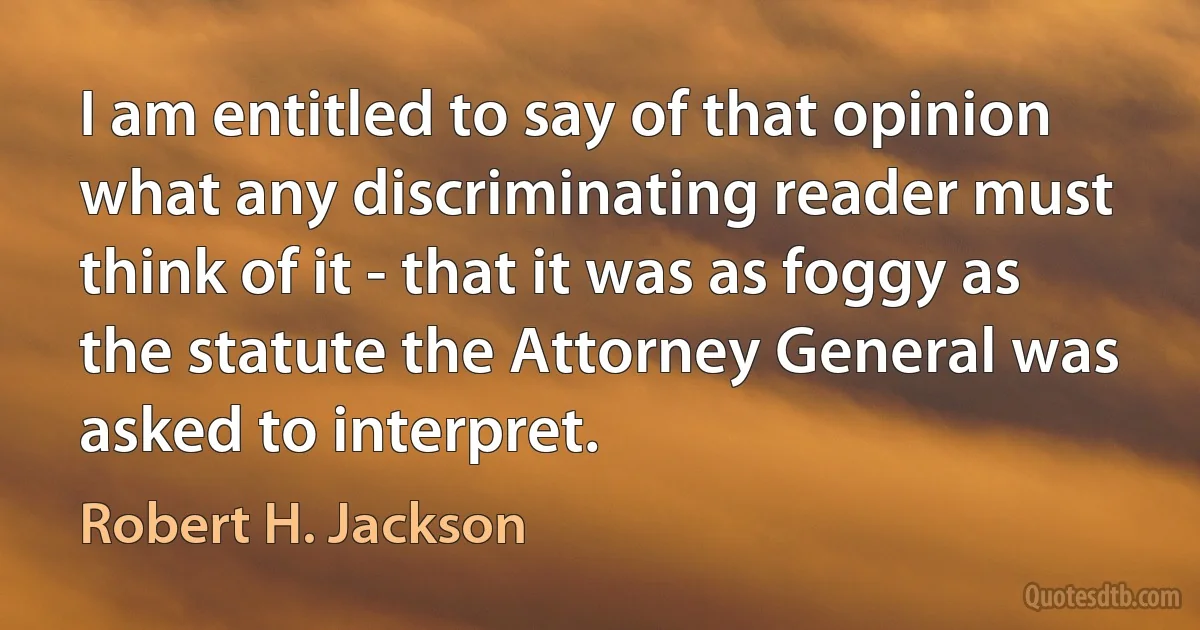 I am entitled to say of that opinion what any discriminating reader must think of it - that it was as foggy as the statute the Attorney General was asked to interpret. (Robert H. Jackson)