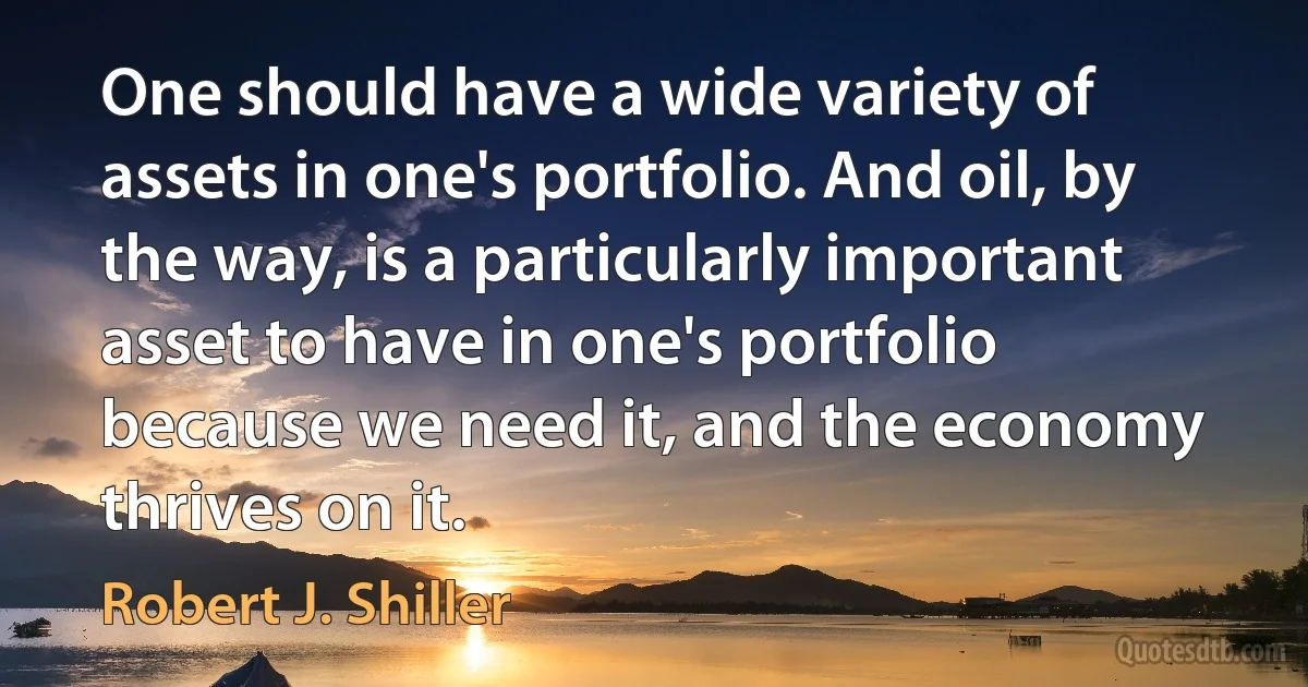 One should have a wide variety of assets in one's portfolio. And oil, by the way, is a particularly important asset to have in one's portfolio because we need it, and the economy thrives on it. (Robert J. Shiller)