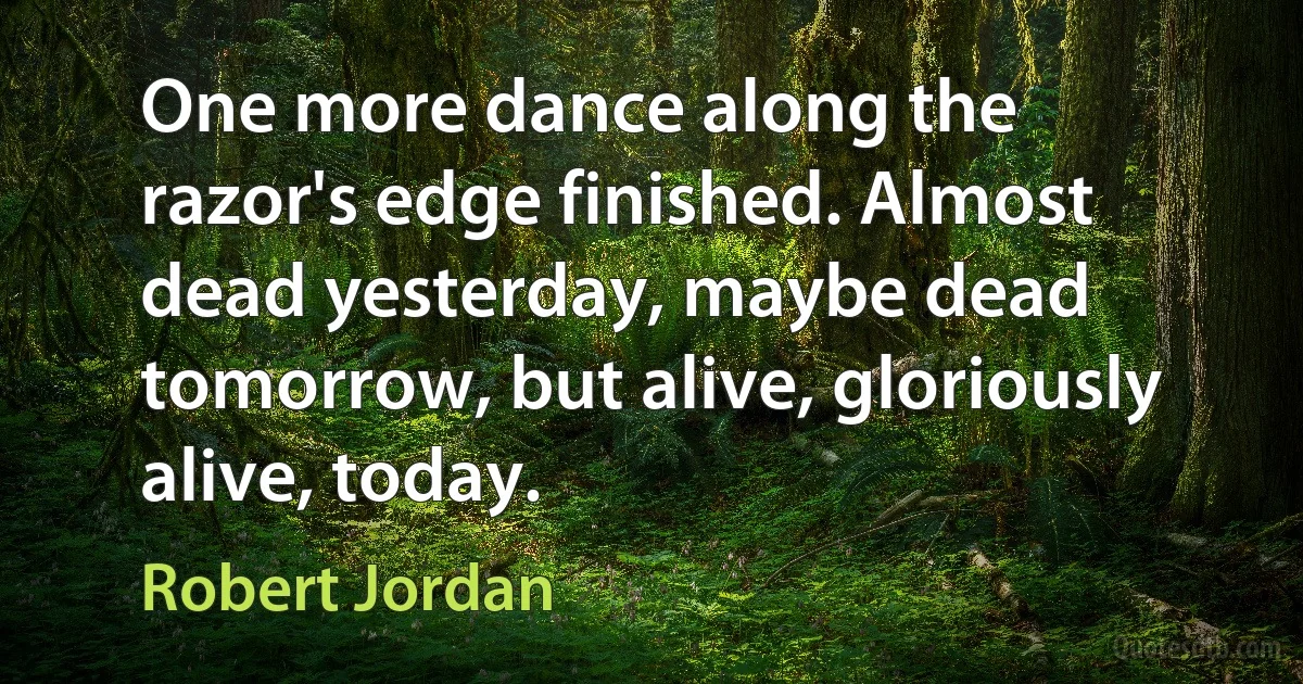 One more dance along the razor's edge finished. Almost dead yesterday, maybe dead tomorrow, but alive, gloriously alive, today. (Robert Jordan)