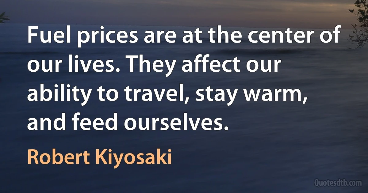 Fuel prices are at the center of our lives. They affect our ability to travel, stay warm, and feed ourselves. (Robert Kiyosaki)