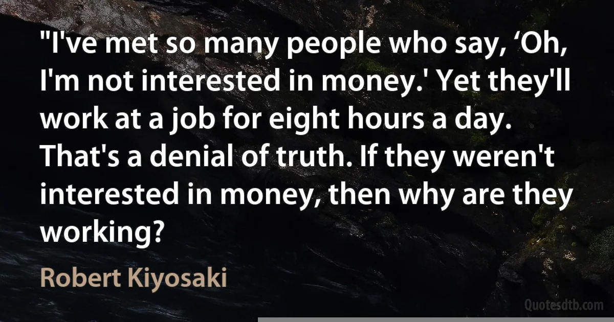 "I've met so many people who say, ‘Oh, I'm not interested in money.' Yet they'll work at a job for eight hours a day. That's a denial of truth. If they weren't interested in money, then why are they working? (Robert Kiyosaki)