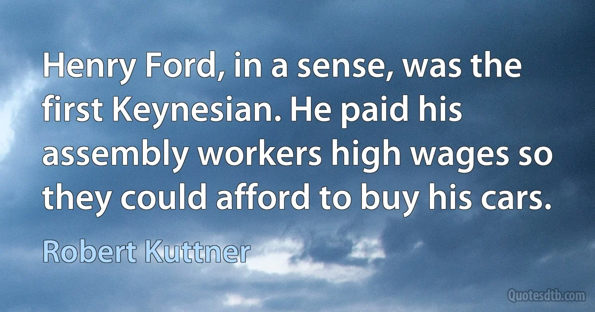 Henry Ford, in a sense, was the first Keynesian. He paid his assembly workers high wages so they could afford to buy his cars. (Robert Kuttner)