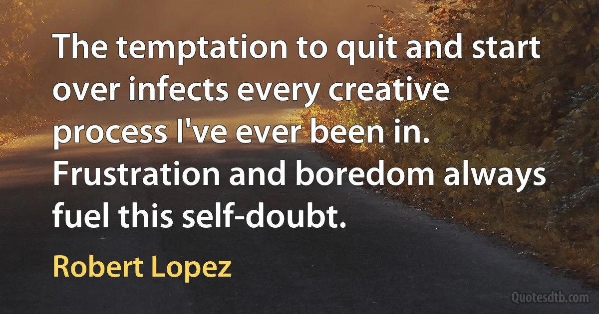 The temptation to quit and start over infects every creative process I've ever been in. Frustration and boredom always fuel this self-doubt. (Robert Lopez)