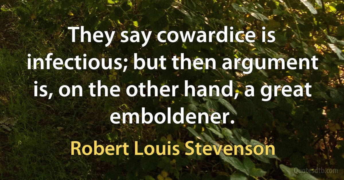 They say cowardice is infectious; but then argument is, on the other hand, a great emboldener. (Robert Louis Stevenson)