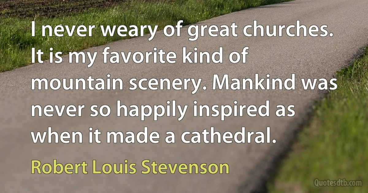 I never weary of great churches. It is my favorite kind of mountain scenery. Mankind was never so happily inspired as when it made a cathedral. (Robert Louis Stevenson)