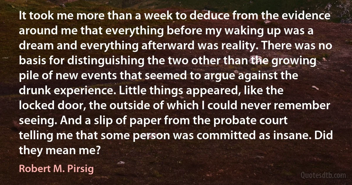 It took me more than a week to deduce from the evidence around me that everything before my waking up was a dream and everything afterward was reality. There was no basis for distinguishing the two other than the growing pile of new events that seemed to argue against the drunk experience. Little things appeared, like the locked door, the outside of which I could never remember seeing. And a slip of paper from the probate court telling me that some person was committed as insane. Did they mean me? (Robert M. Pirsig)