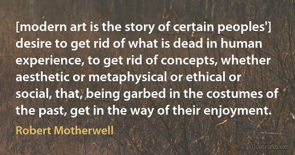 [modern art is the story of certain peoples'] desire to get rid of what is dead in human experience, to get rid of concepts, whether aesthetic or metaphysical or ethical or social, that, being garbed in the costumes of the past, get in the way of their enjoyment. (Robert Motherwell)