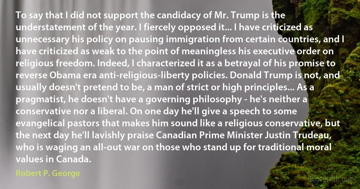 To say that I did not support the candidacy of Mr. Trump is the understatement of the year. I fiercely opposed it... I have criticized as unnecessary his policy on pausing immigration from certain countries, and I have criticized as weak to the point of meaningless his executive order on religious freedom. Indeed, I characterized it as a betrayal of his promise to reverse Obama era anti-religious-liberty policies. Donald Trump is not, and usually doesn't pretend to be, a man of strict or high principles... As a pragmatist, he doesn't have a governing philosophy - he's neither a conservative nor a liberal. On one day he'll give a speech to some evangelical pastors that makes him sound like a religious conservative, but the next day he'll lavishly praise Canadian Prime Minister Justin Trudeau, who is waging an all-out war on those who stand up for traditional moral values in Canada. (Robert P. George)