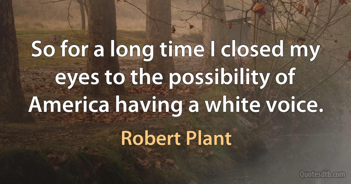 So for a long time I closed my eyes to the possibility of America having a white voice. (Robert Plant)