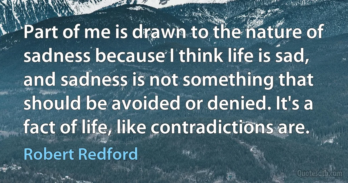 Part of me is drawn to the nature of sadness because I think life is sad, and sadness is not something that should be avoided or denied. It's a fact of life, like contradictions are. (Robert Redford)