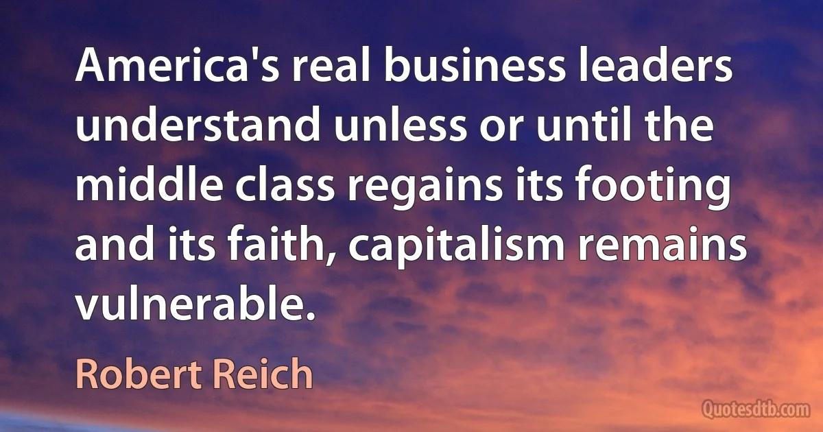 America's real business leaders understand unless or until the middle class regains its footing and its faith, capitalism remains vulnerable. (Robert Reich)