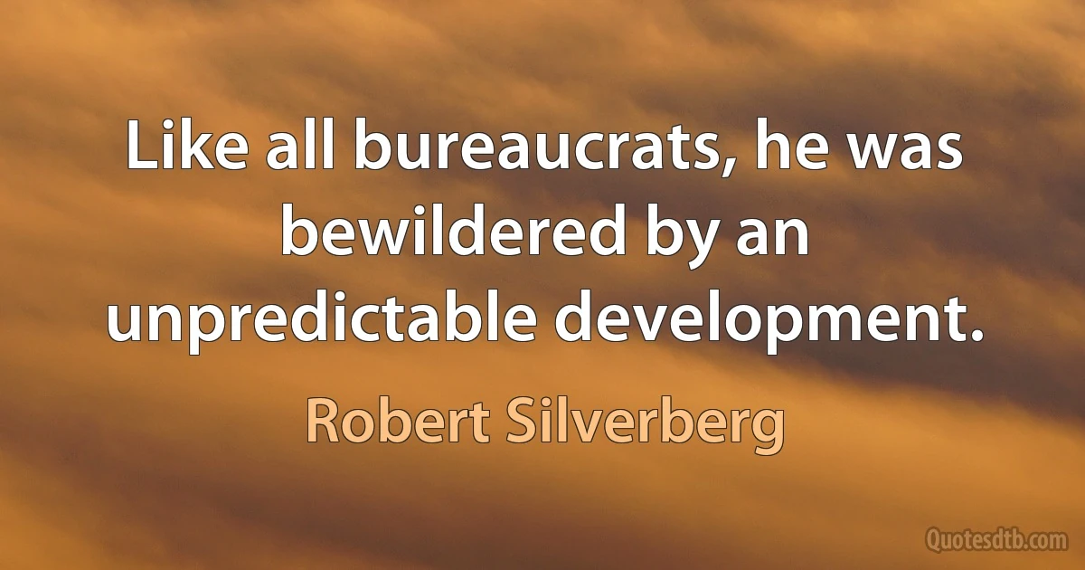 Like all bureaucrats, he was bewildered by an unpredictable development. (Robert Silverberg)