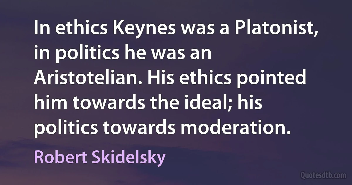 In ethics Keynes was a Platonist, in politics he was an Aristotelian. His ethics pointed him towards the ideal; his politics towards moderation. (Robert Skidelsky)