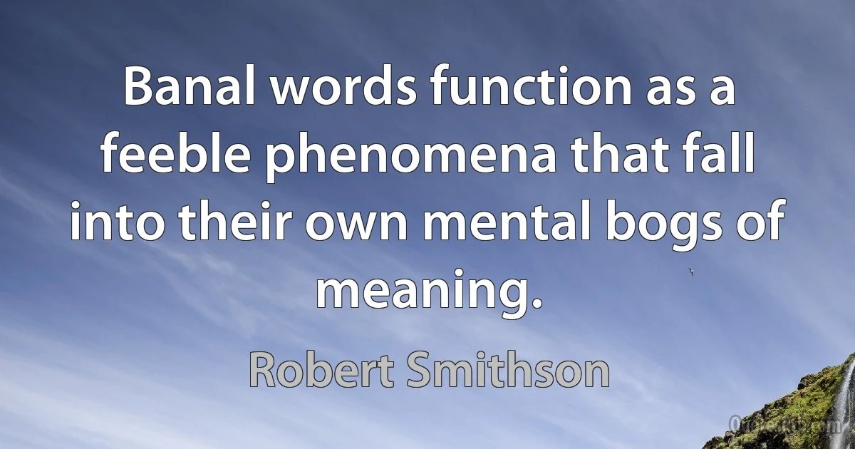 Banal words function as a feeble phenomena that fall into their own mental bogs of meaning. (Robert Smithson)