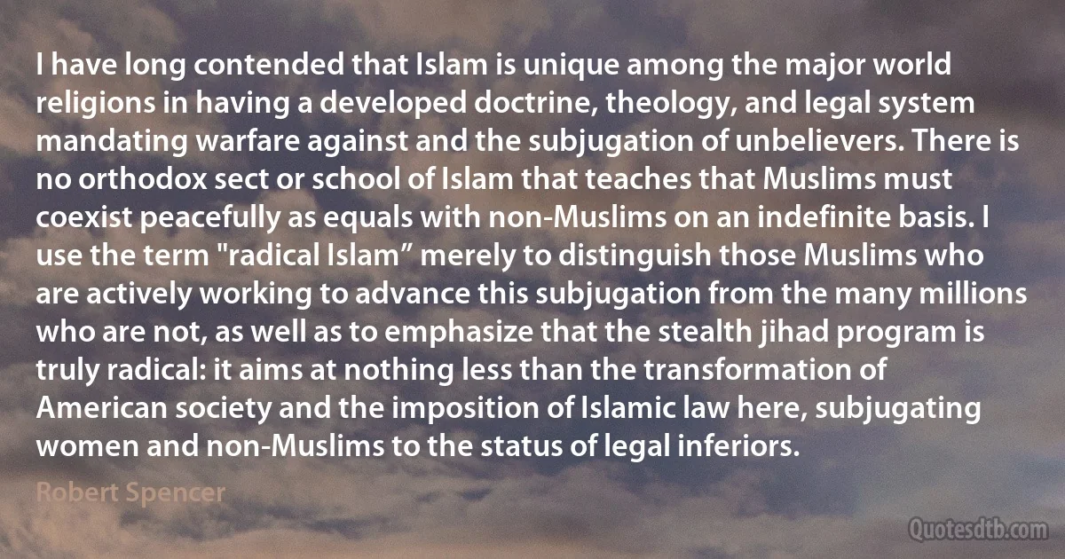 I have long contended that Islam is unique among the major world religions in having a developed doctrine, theology, and legal system mandating warfare against and the subjugation of unbelievers. There is no orthodox sect or school of Islam that teaches that Muslims must coexist peacefully as equals with non-Muslims on an indefinite basis. I use the term "radical Islam” merely to distinguish those Muslims who are actively working to advance this subjugation from the many millions who are not, as well as to emphasize that the stealth jihad program is truly radical: it aims at nothing less than the transformation of American society and the imposition of Islamic law here, subjugating women and non-Muslims to the status of legal inferiors. (Robert Spencer)