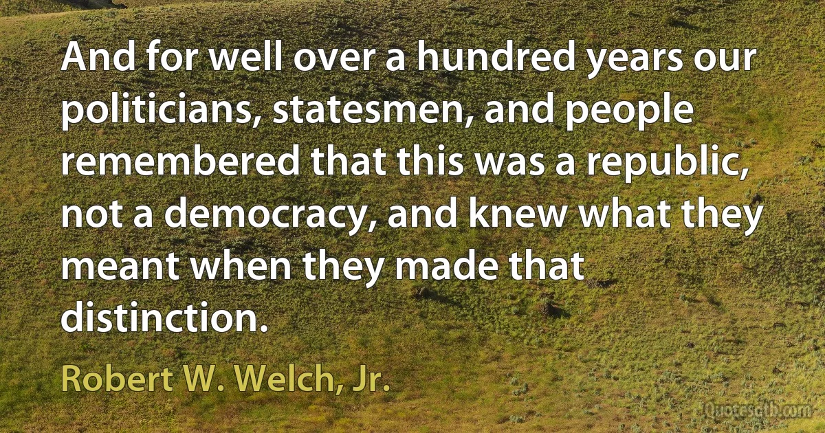 And for well over a hundred years our politicians, statesmen, and people remembered that this was a republic, not a democracy, and knew what they meant when they made that distinction. (Robert W. Welch, Jr.)