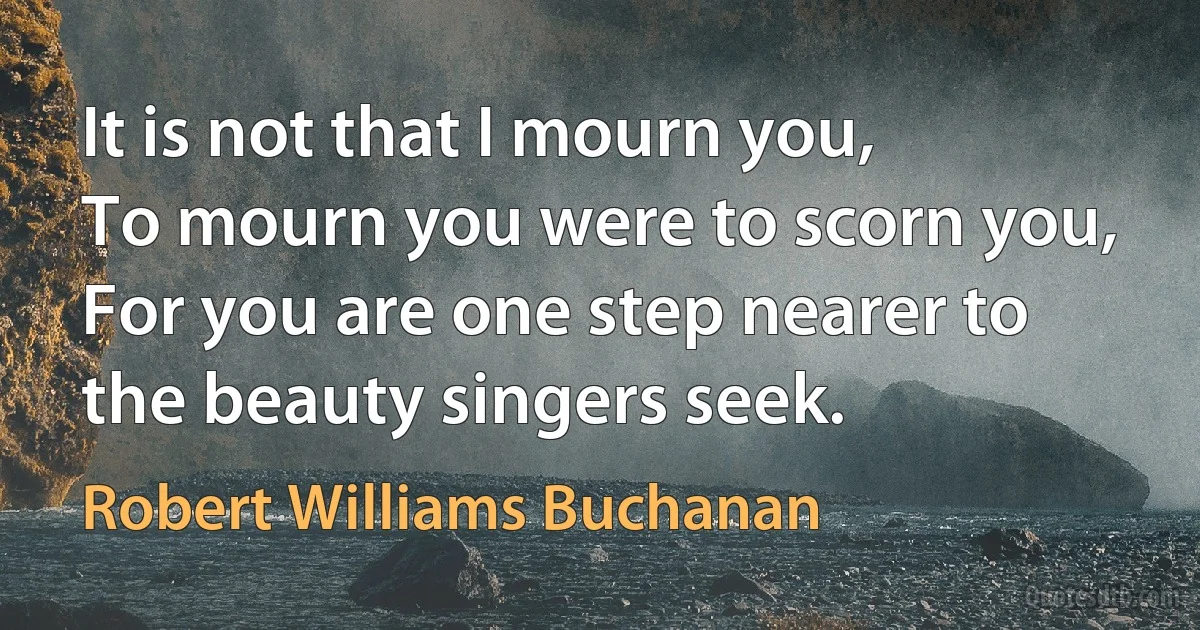 It is not that I mourn you,
To mourn you were to scorn you,
For you are one step nearer to the beauty singers seek. (Robert Williams Buchanan)